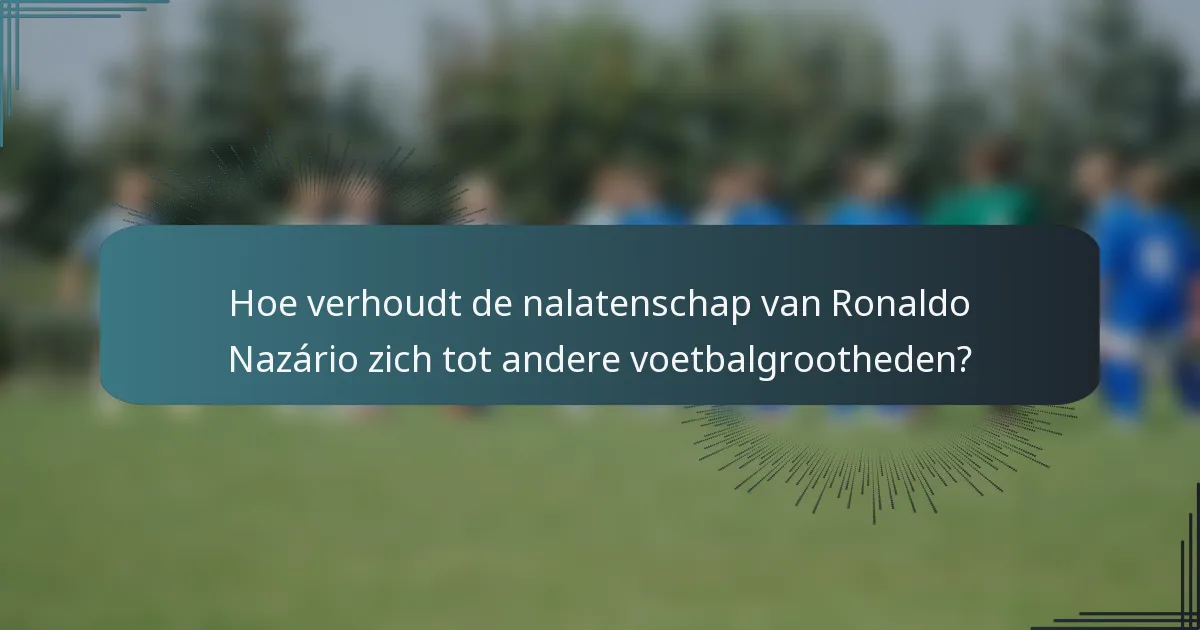 Hoe verhoudt de nalatenschap van Ronaldo Nazário zich tot andere voetbalgrootheden?